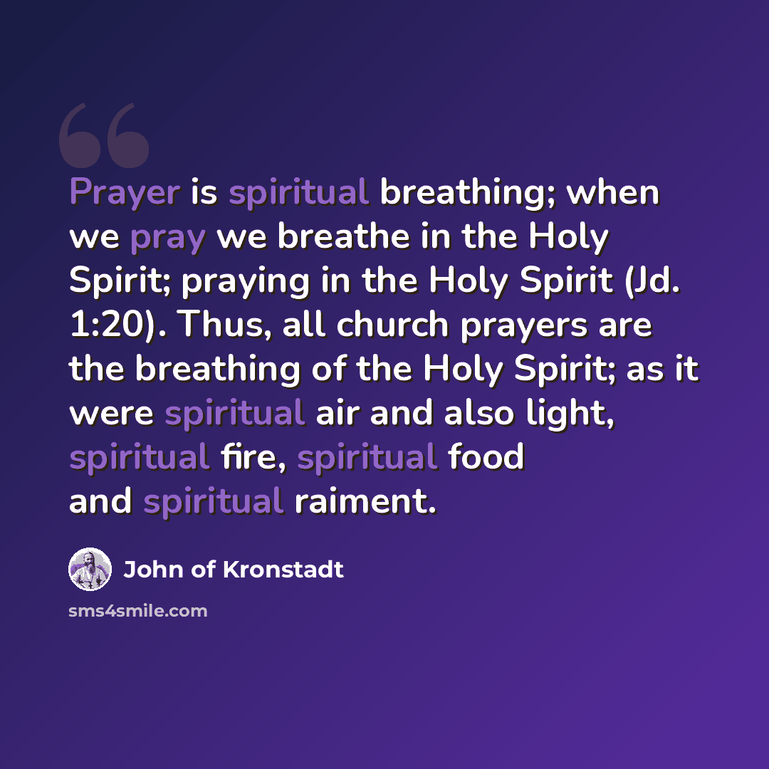 “Prayer is spiritual breathing; when we pray we breathe in the Holy Spirit; praying in the Holy Spirit (Jd. 1:20). Thus, all church prayers are the breathing of the Holy Spirit; as it were spiritual air and also light, spiritual fire, spiritual food and spiritual raiment.” quote by John of Kronstadt
