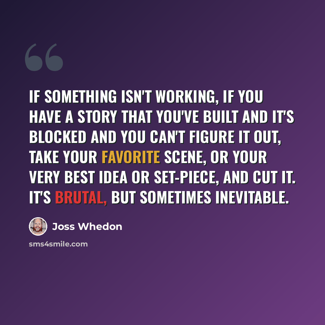“If something isn't working, if you have a story that you've built and it's blocked and you can't figure it out, take your favorite scene, or your very best idea or set-piece, and cut it. It's brutal, but sometimes inevitable.” quote by Joss Whedon