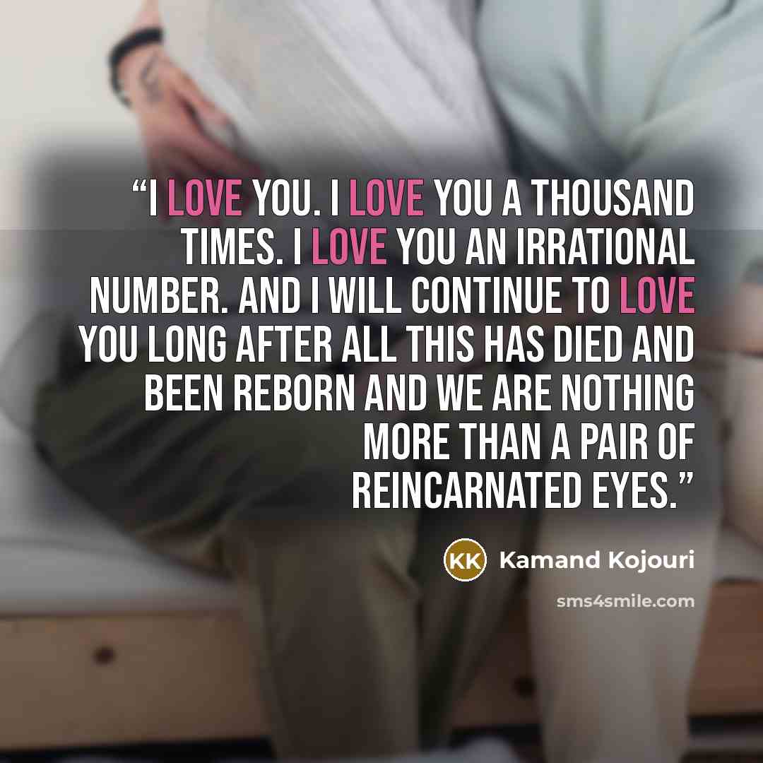 “I love you. I love you a thousand times. I love you an irrational number. And I will continue to love you long after all this has died and been reborn and we are nothing more than a pair of reincarnated eyes.” quote by Kamand Kojouri