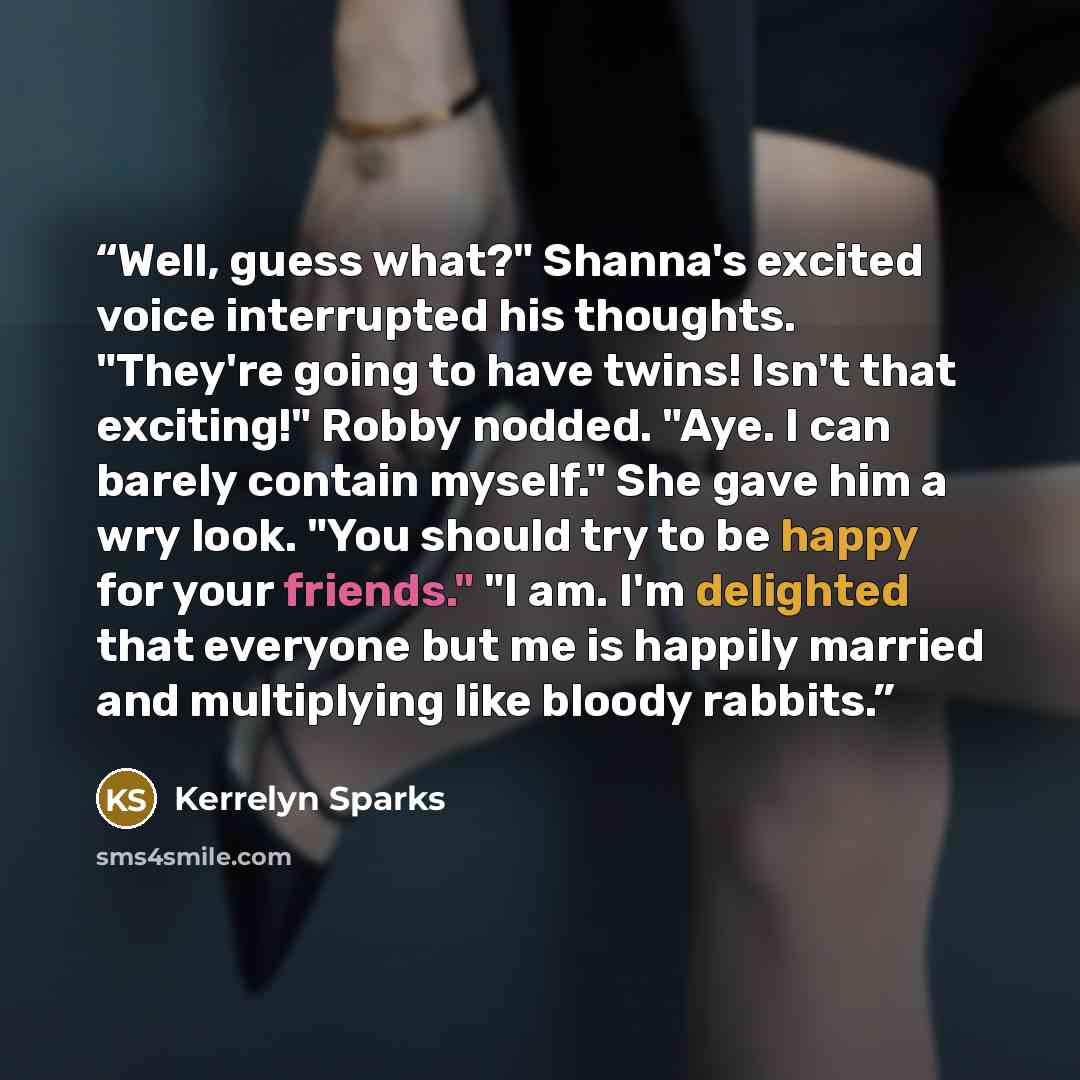 “Well, guess what?" Shanna's excited voice interrupted his thoughts. "They're going to have twins! Isn't that exciting!" Robby nodded. "Aye. I can barely contain myself." She gave him a wry look. "You should try to be happy for your friends." "I am. I'm delighted that everyone but me is happily…” quote by Kerrelyn Sparks