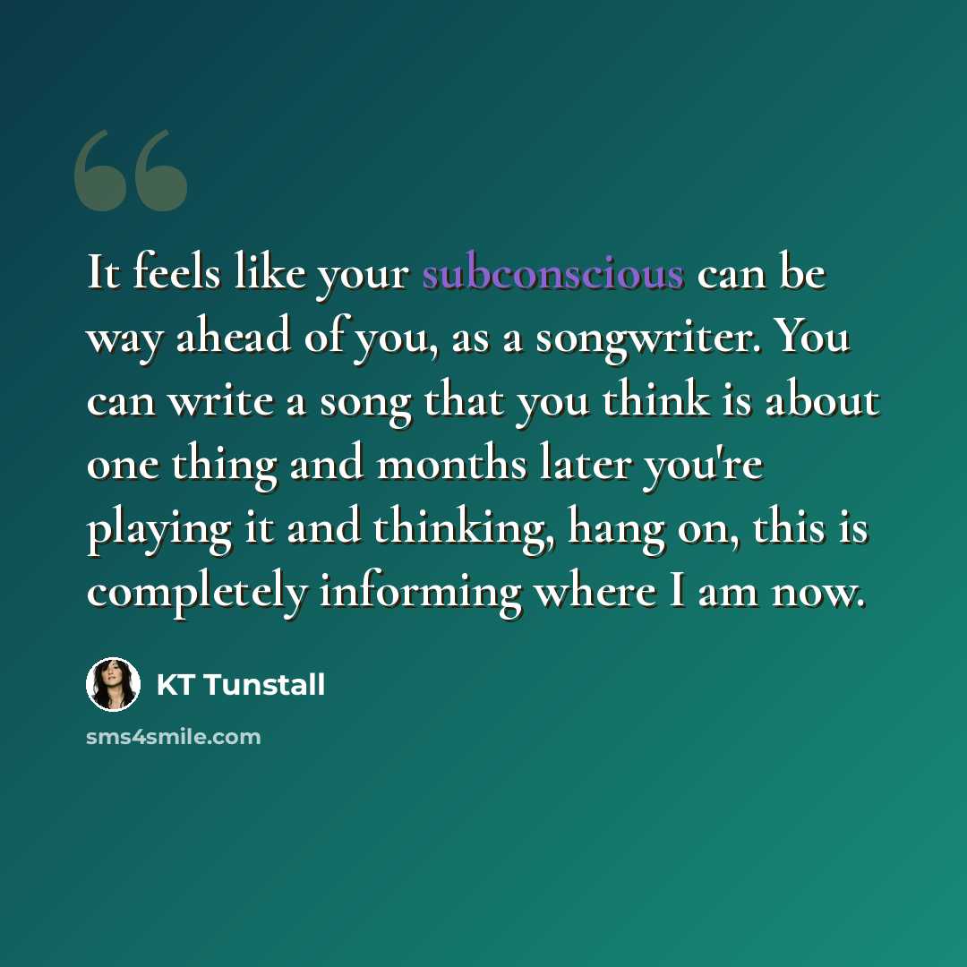 “It feels like your subconscious can be way ahead of you, as a songwriter. You can write a song that you think is about one thing and months later you're playing it and thinking, hang on, this is completely informing where I am now.” quote by KT Tunstall