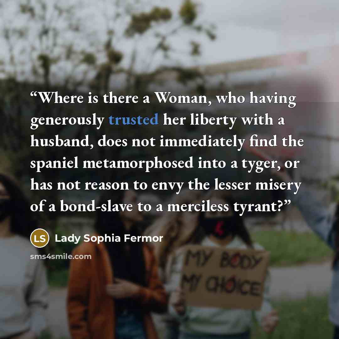 “Where is there a Woman, who having generously trusted her liberty with a husband, does not immediately find the spaniel metamorphosed into a tyger, or has not reason to envy the lesser misery of a bond-slave to a merciless tyrant?” quote by Lady Sophia Fermor