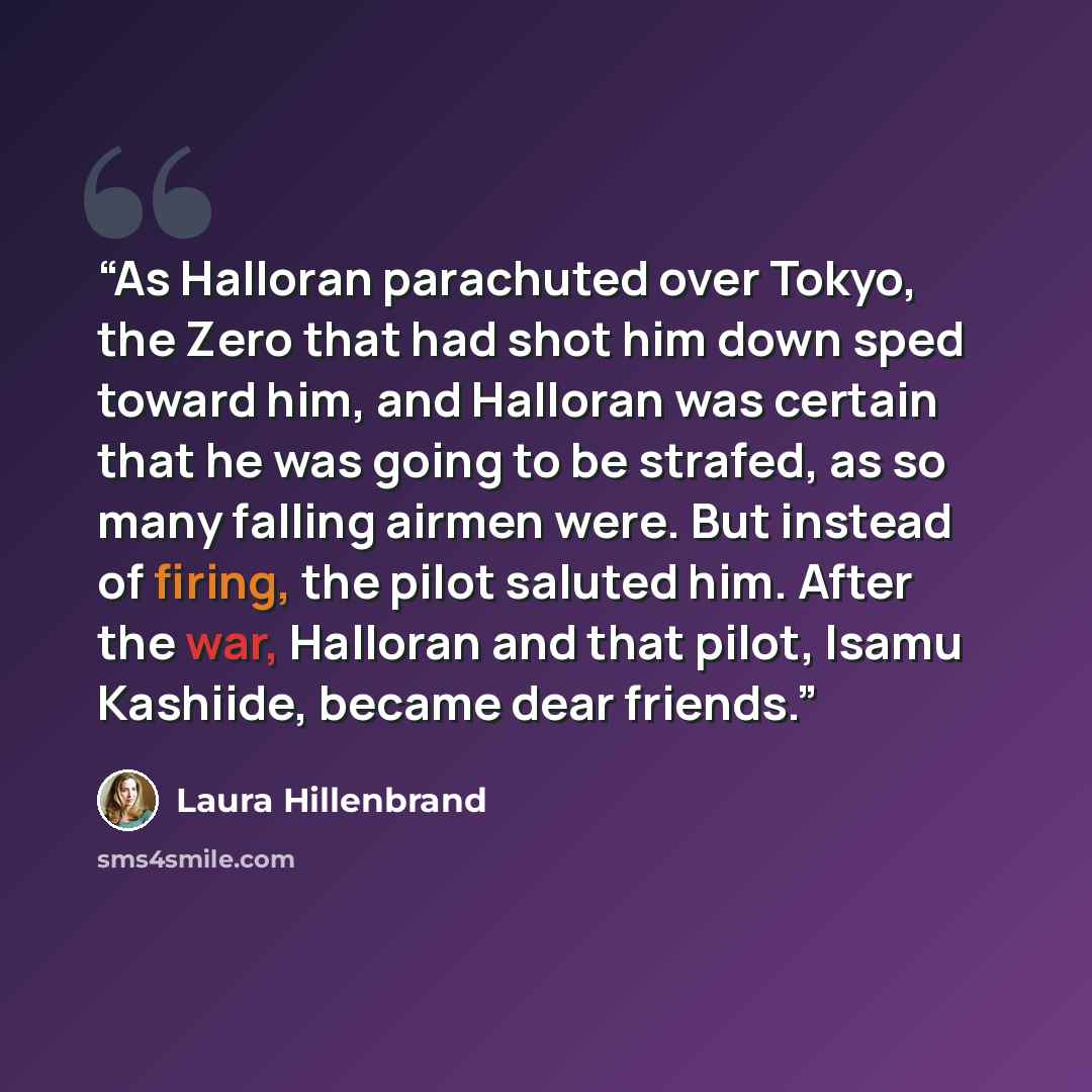 “As Halloran parachuted over Tokyo, the Zero that had shot him down sped toward him, and Halloran was certain that he was going to be strafed, as so many falling airmen were. But instead of firing, the pilot saluted him. After the war, Halloran and that pilot, Isamu Kashiide, became dear friends.” quote by Laura Hillenbrand