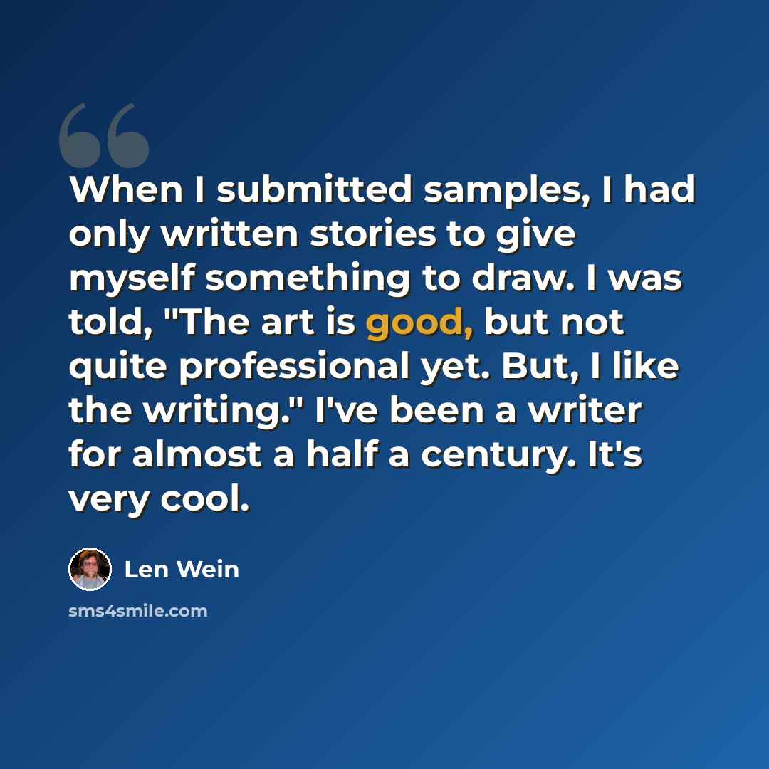 “When I submitted samples, I had only written stories to give myself something to draw. I was told, "The art is good, but not quite professional yet. But, I like the writing." I've been a writer for almost a half a century. It's very cool.” quote by Len Wein
