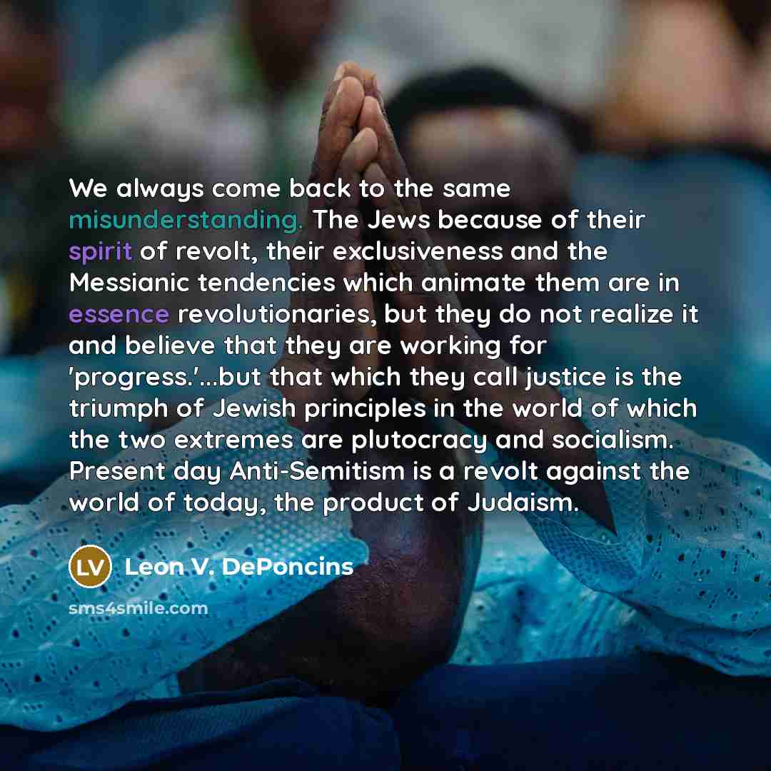 “We always come back to the same misunderstanding. The Jews because of their spirit of revolt, their exclusiveness and the Messianic tendencies which animate them are in essence revolutionaries, but they do not realize it and believe that they are working for 'progress.'...but that which they call…” quote by Leon V. DePoncins