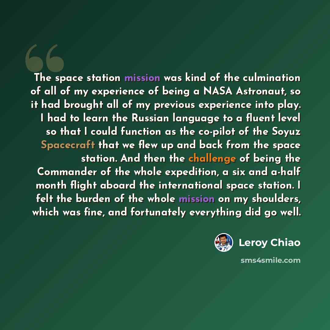 “The space station mission was kind of the culmination of all of my experience of being a NASA Astronaut, so it had brought all of my previous experience into play. I had to learn the Russian language to a fluent level so that I could function as the co-pilot of the Soyuz Spacecraft that we flew up…” quote by Leroy Chiao
