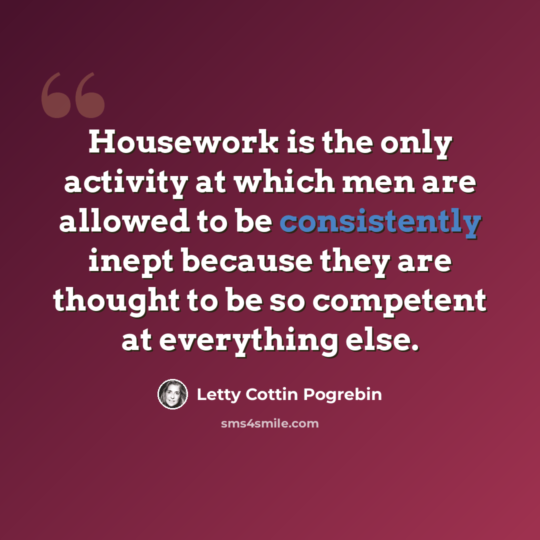 “Housework is the only activity at which men are allowed to be consistently inept because they are thought to be so competent at everything else.” quote by Letty Cottin Pogrebin