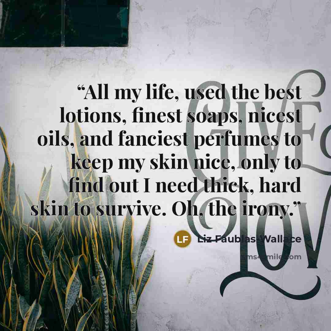 “All my life, used the best lotions, finest soaps, nicest oils, and fanciest perfumes to keep my skin nice, only to find out I need thick, hard skin to survive. Oh, the irony.” quote by Liz Faublas-Wallace