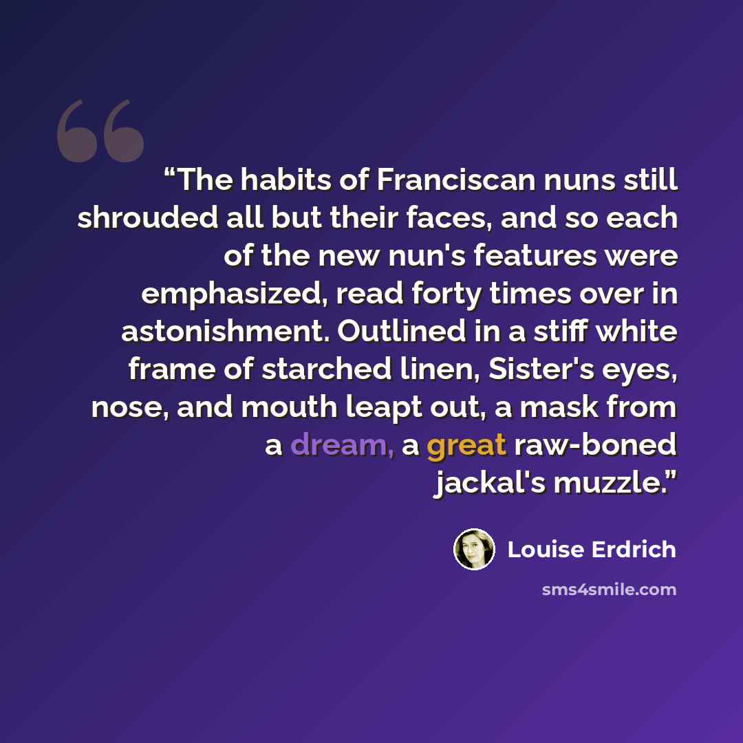 “The habits of Franciscan nuns still shrouded all but their faces, and so each of the new nun's features were emphasized, read forty times over in astonishment. Outlined in a stiff white frame of starched linen, Sister's eyes, nose, and mouth leapt out, a mask from a dream, a great raw-boned…” quote by Louise Erdrich