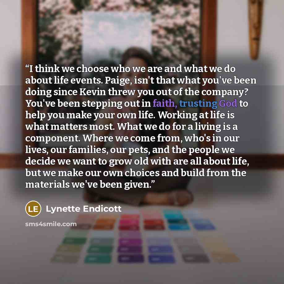 “I think we choose who we are and what we do about life events. Paige, isn't that what you've been doing since Kevin threw you out of the company? You've been stepping out in faith, trusting God to help you make your own life. Working at life is what matters most. What we do for a living is a…” quote by Lynette Endicott