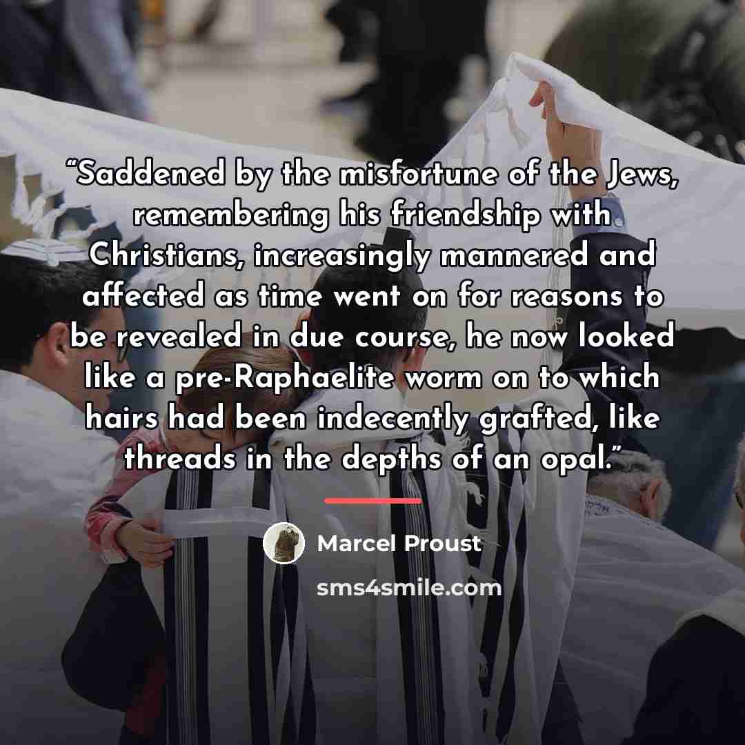 “Saddened by the misfortune of the Jews, remembering his friendship with Christians, increasingly mannered and affected as time went on for reasons to be revealed in due course, he now looked like a pre-Raphaelite worm on to which hairs had been indecently grafted, like threads in the depths of an…” quote by Marcel Proust