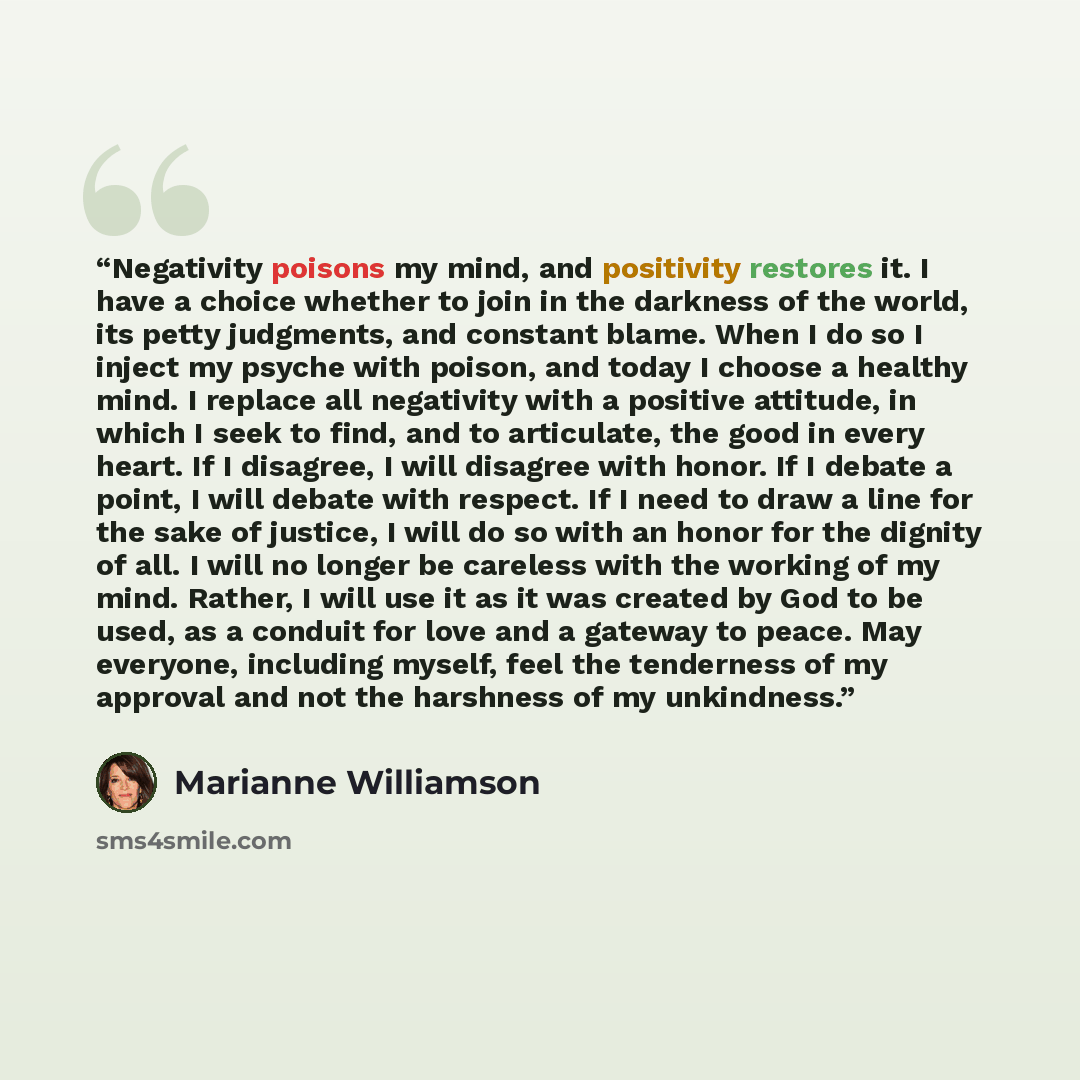 “Negativity poisons my mind, and positivity restores it. I have a choice whether to join in the darkness of the world, its petty judgments, and constant blame. When I do so I inject my psyche with poison, and today I choose a healthy mind. I replace all negativity with a positive attitude, in which…” quote by Marianne Williamson