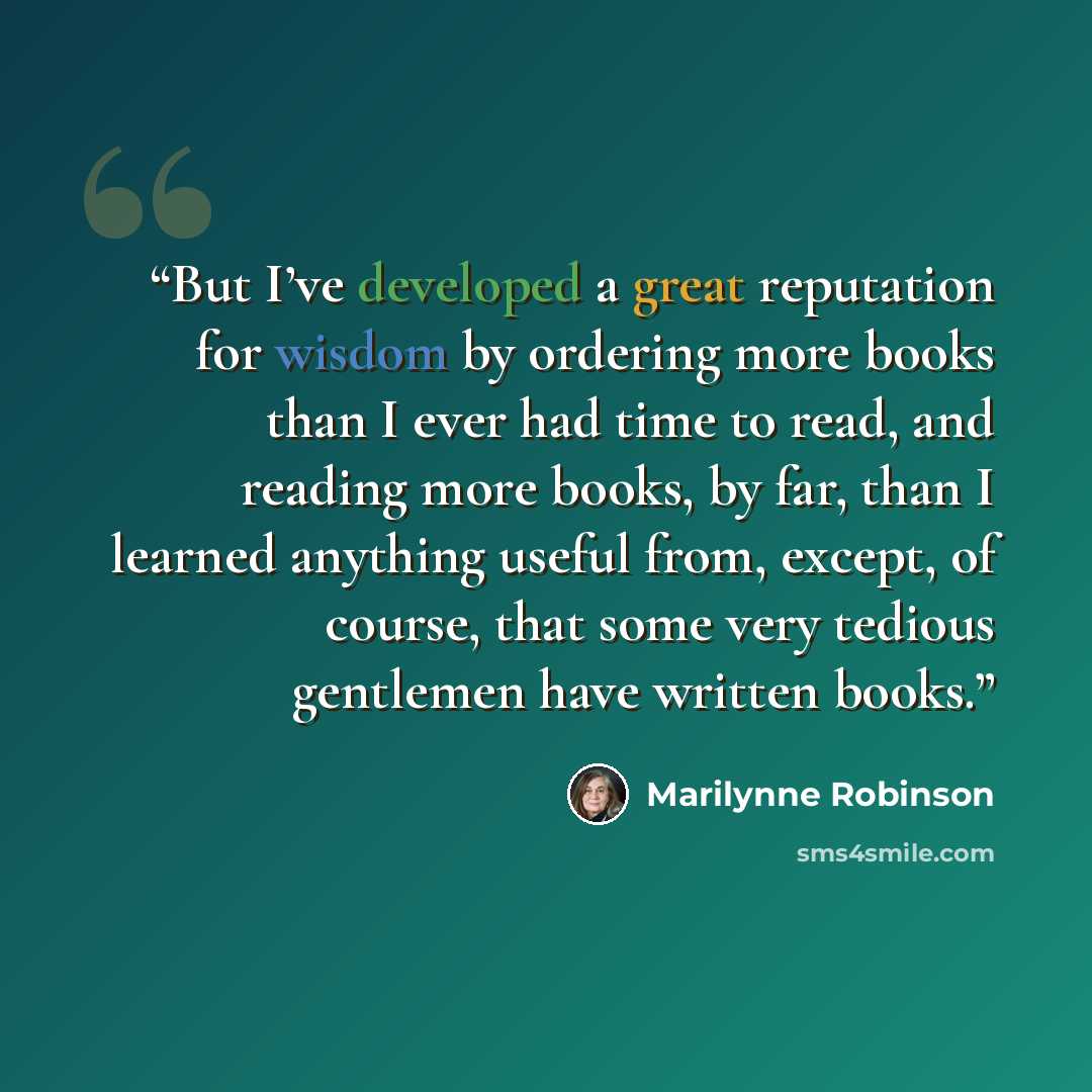 “But I’ve developed a great reputation for wisdom by ordering more books than I ever had time to read, and reading more books, by far, than I learned anything useful from, except, of course, that some very tedious gentlemen have written books.” quote by Marilynne Robinson
