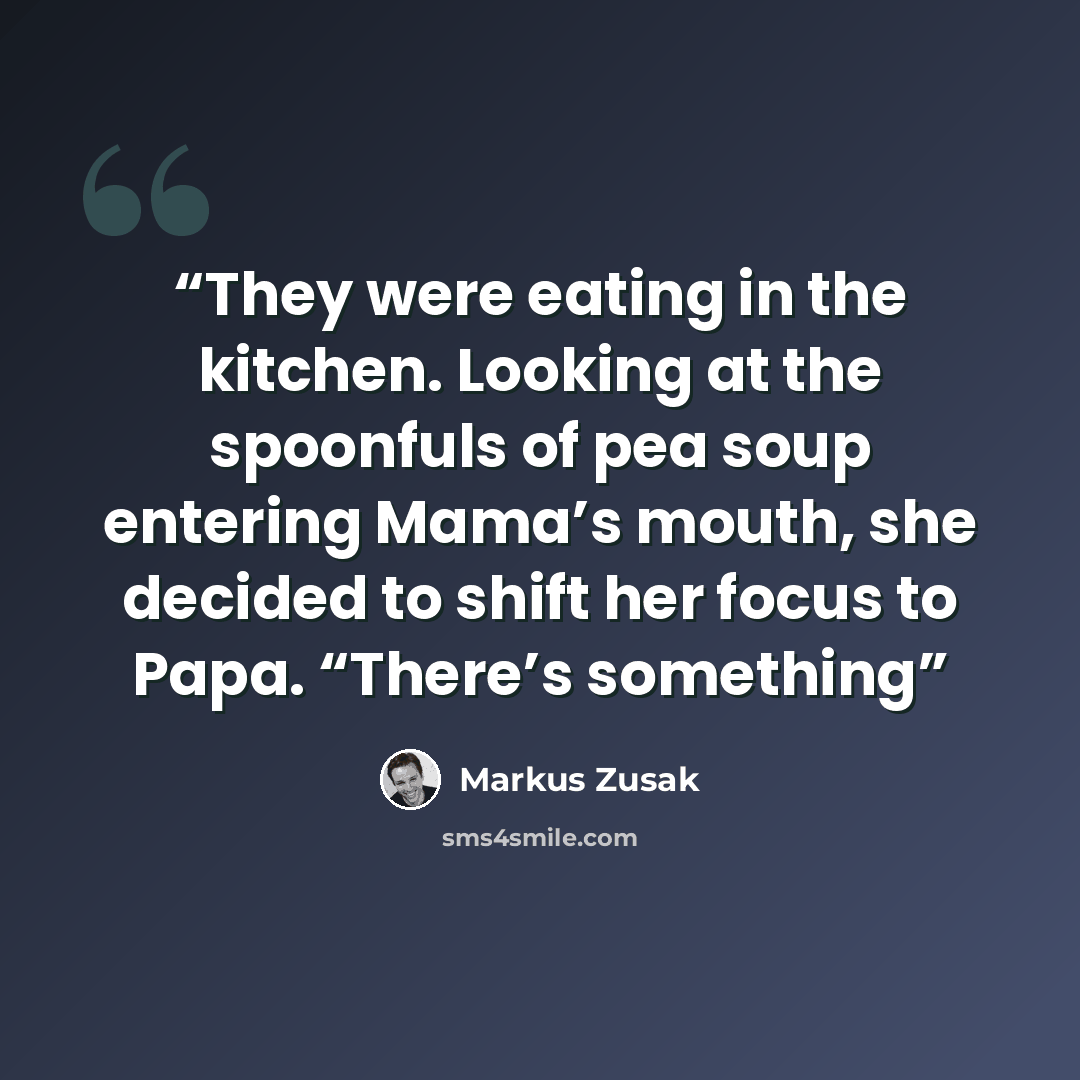 “They were eating in the kitchen. Looking at the spoonfuls of pea soup entering Mama’s mouth, she decided to shift her focus to Papa. “There’s something” quote by Markus Zusak