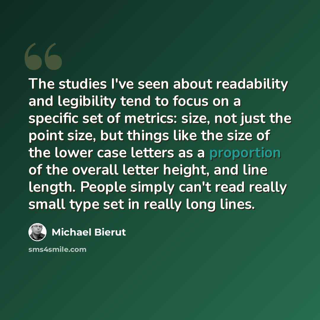 “The studies I've seen about readability and legibility tend to focus on a specific set of metrics: size, not just the point size, but things like the size of the lower case letters as a proportion of the overall letter height, and line length. People simply can't read really small type set in…” quote by Michael Bierut