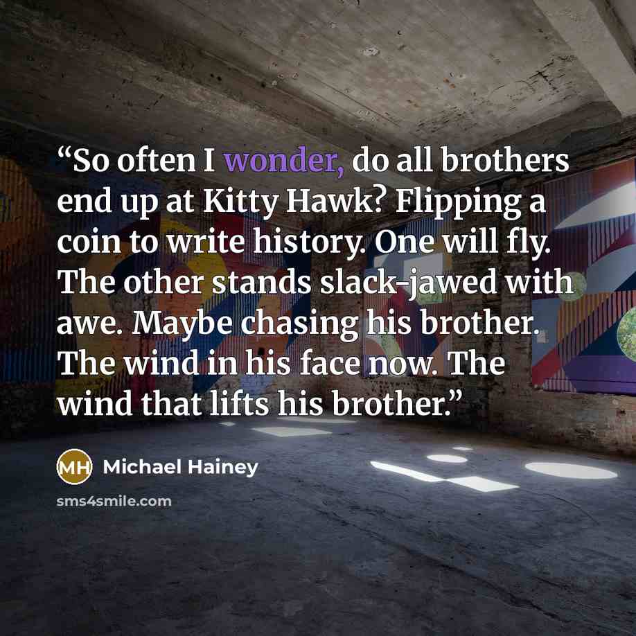 “So often I wonder, do all brothers end up at Kitty Hawk? Flipping a coin to write history. One will fly. The other stands slack-jawed with awe. Maybe chasing his brother. The wind in his face now. The wind that lifts his brother.” quote by Michael Hainey