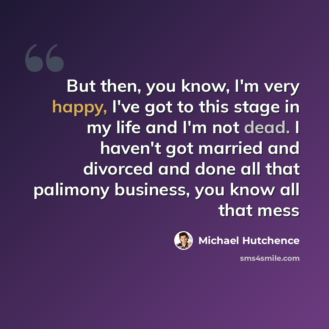 “But then, you know, I'm very happy, I've got to this stage in my life and I'm not dead. I haven't got married and divorced and done all that palimony business, you know all that mess” quote by Michael Hutchence