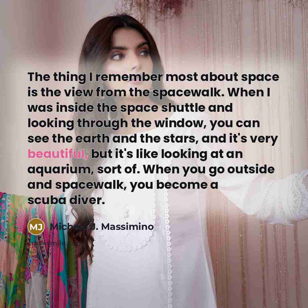 “The thing I remember most about space is the view from the spacewalk. When I was inside the space shuttle and looking through the window, you can see the earth and the stars, and it's very beautiful, but it's like looking at an aquarium, sort of. When you go outside and spacewalk, you become a…” quote by Michael J. Massimino
