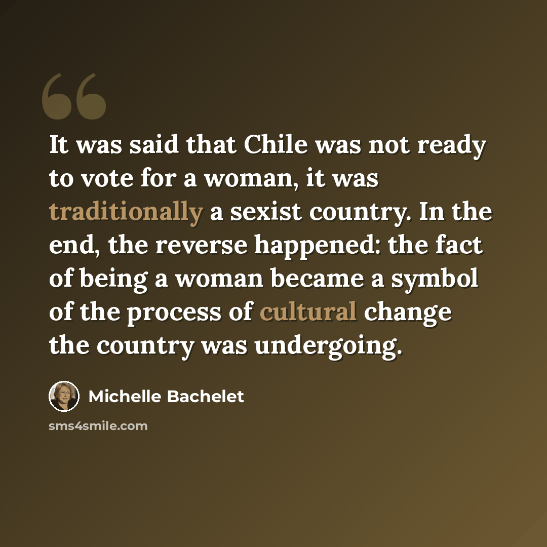 “It was said that Chile was not ready to vote for a woman, it was traditionally a sexist country. In the end, the reverse happened: the fact of being a woman became a symbol of the process of cultural change the country was undergoing.” quote by Michelle Bachelet