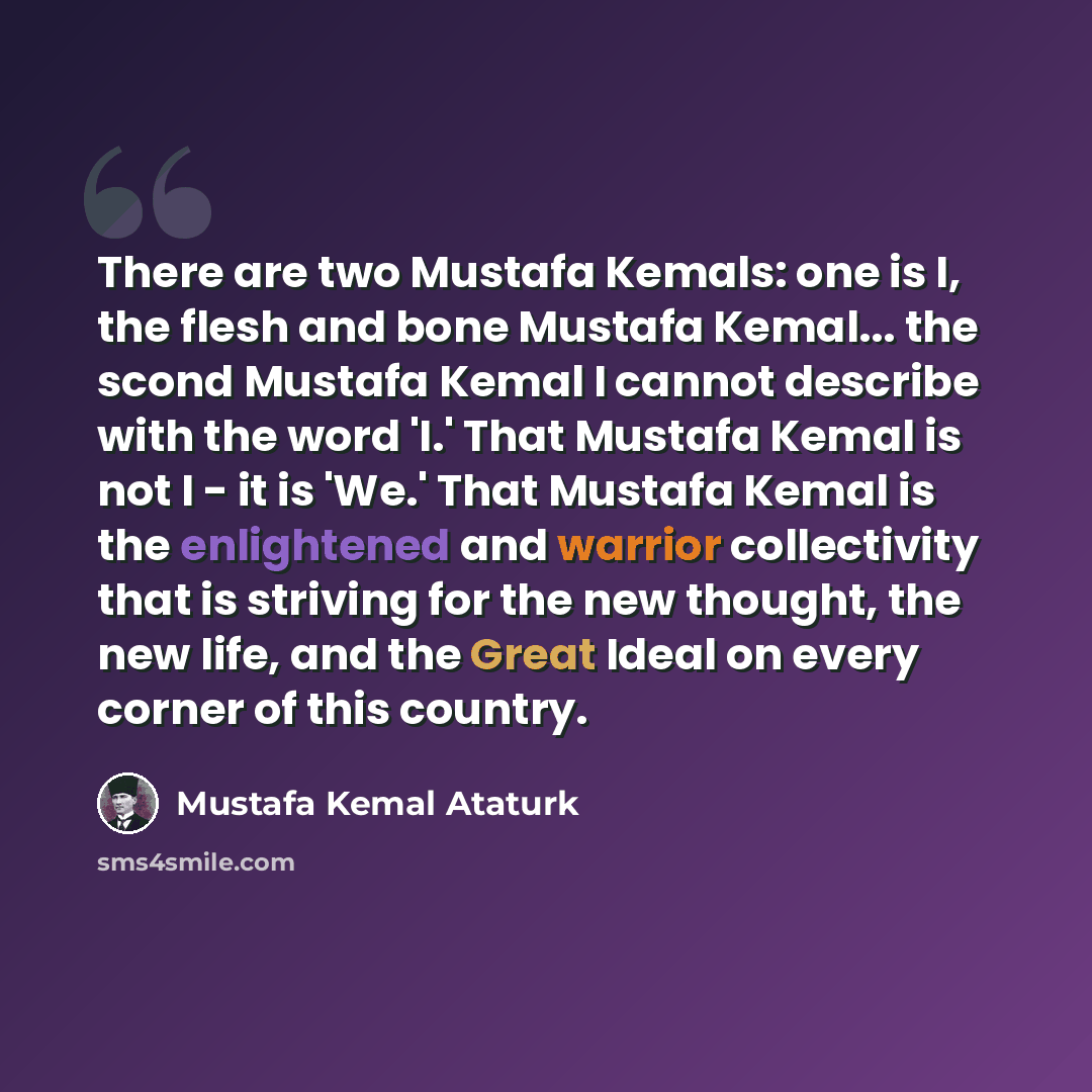 “There are two Mustafa Kemals: one is I, the flesh and bone Mustafa Kemal... the scond Mustafa Kemal I cannot describe with the word 'I.' That Mustafa Kemal is not I - it is 'We.' That Mustafa Kemal is the enlightened and warrior collectivity that is striving for the new thought, the new life, and…” quote by Mustafa Kemal Ataturk