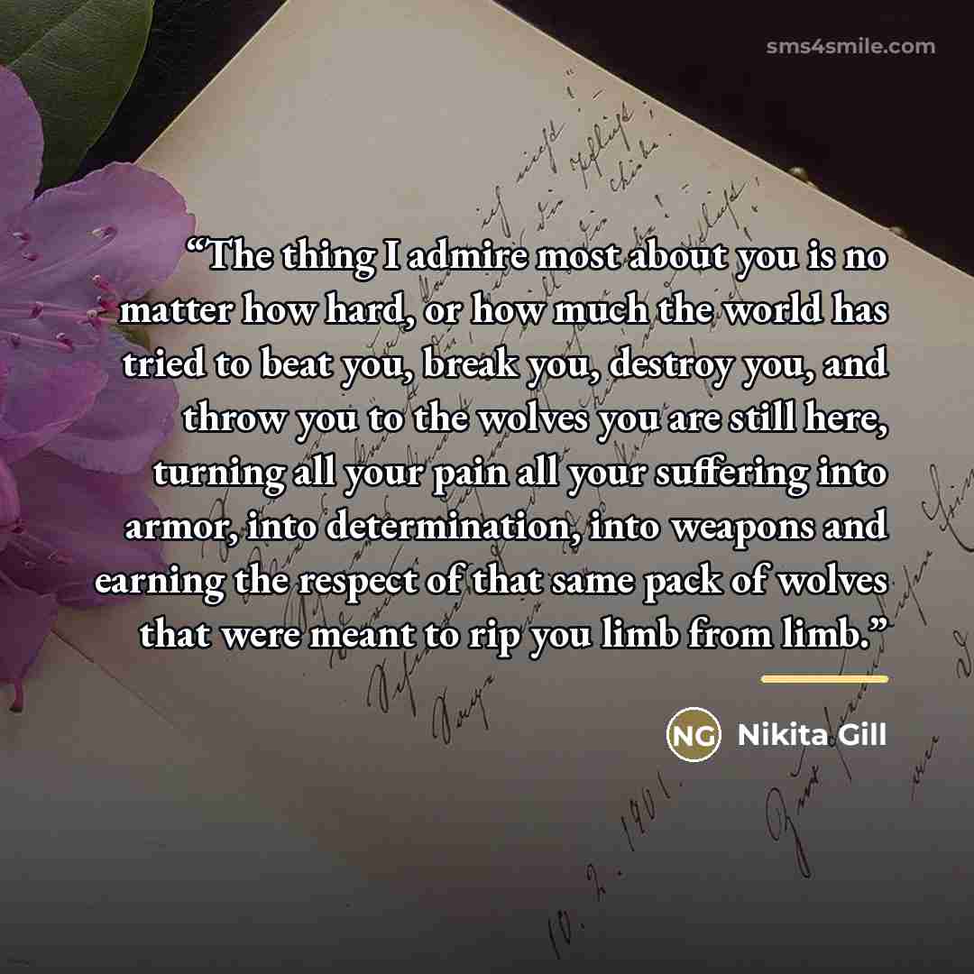 “The thing I admire most about you is no matter how hard, or how much the world has tried to beat you, break you, destroy you, and throw you to the wolves you are still here, turning all your pain all your suffering into armor, into determination, into weapons and earning the respect of that same…” quote by Nikita Gill