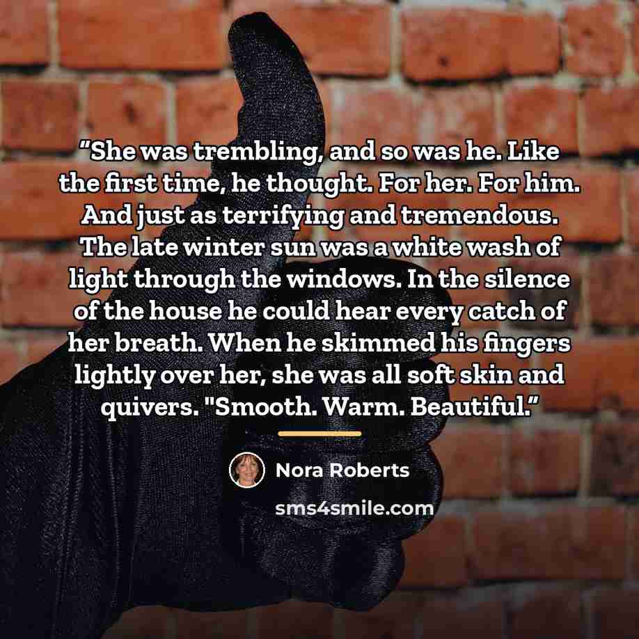 “She was trembling, and so was he. Like the first time, he thought. For her. For him. And just as terrifying and tremendous. The late winter sun was a white wash of light through the windows. In the silence of the house he could hear every catch of her breath. When he skimmed his fingers lightly…” quote by Nora Roberts