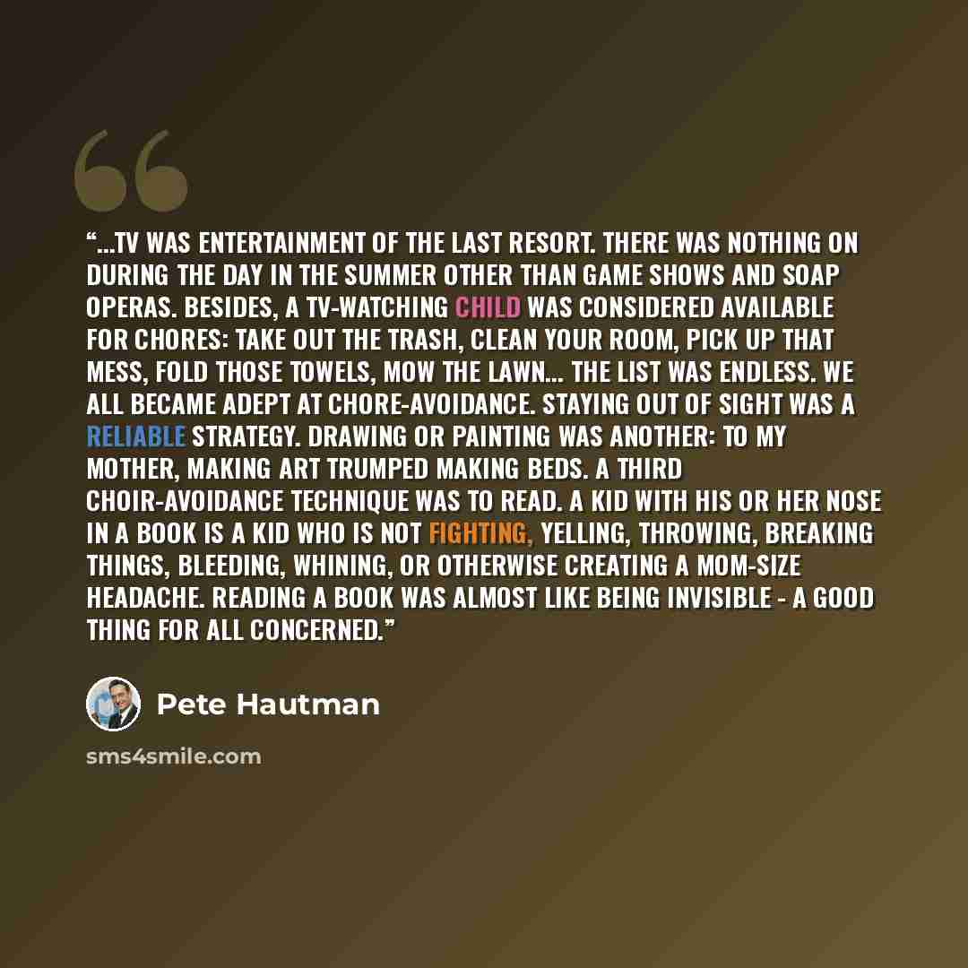 “...TV was entertainment of the last resort. There was nothing on during the day in the summer other than game shows and soap operas. Besides, a TV-watching child was considered available for chores: take out the trash, clean your room, pick up that mess, fold those towels, mow the lawn... the list…” quote by Pete Hautman