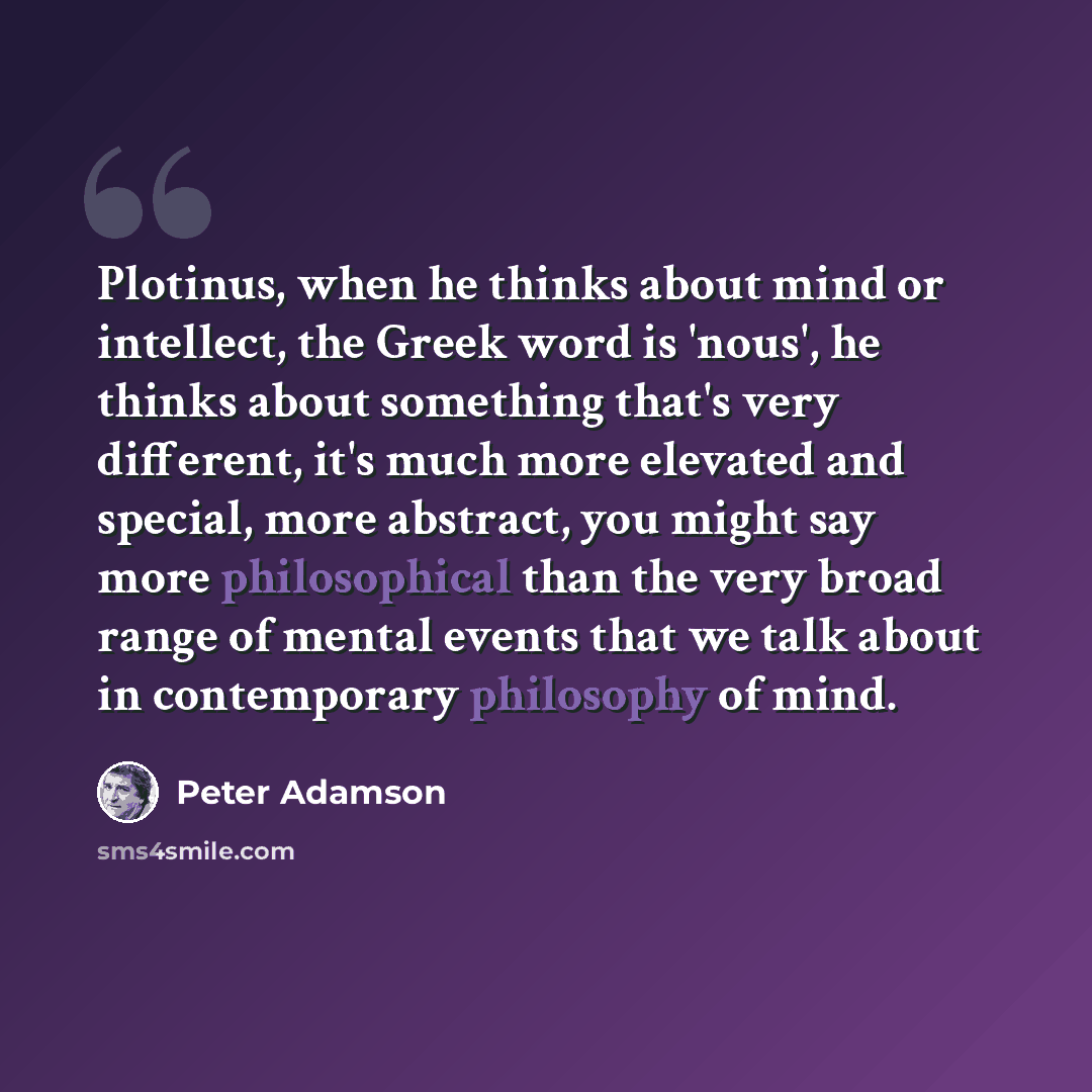 “Plotinus, when he thinks about mind or intellect, the Greek word is 'nous', he thinks about something that's very different, it's much more elevated and special, more abstract, you might say more philosophical than the very broad range of mental events that we talk about in contemporary philosophy…” quote by Peter Adamson