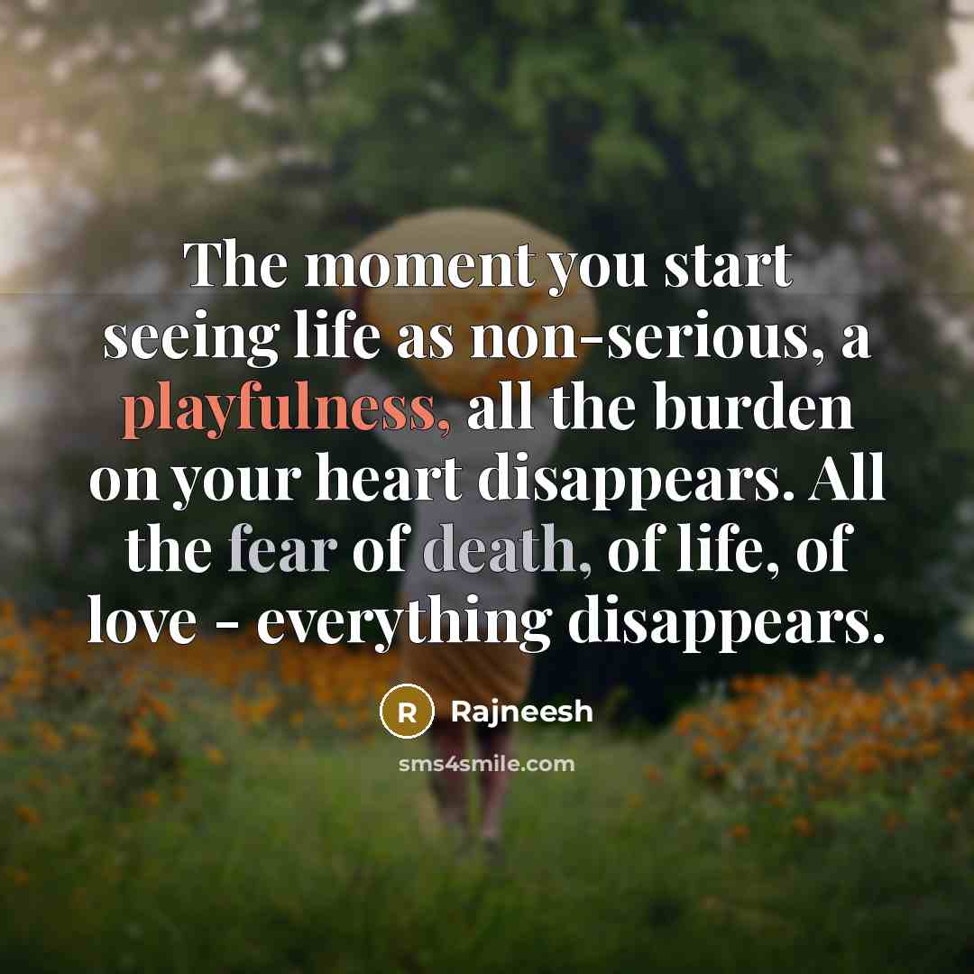 “The moment you start seeing life as non-serious, a playfulness, all the burden on your heart disappears. All the fear of death, of life, of love - everything disappears.” quote by Rajneesh