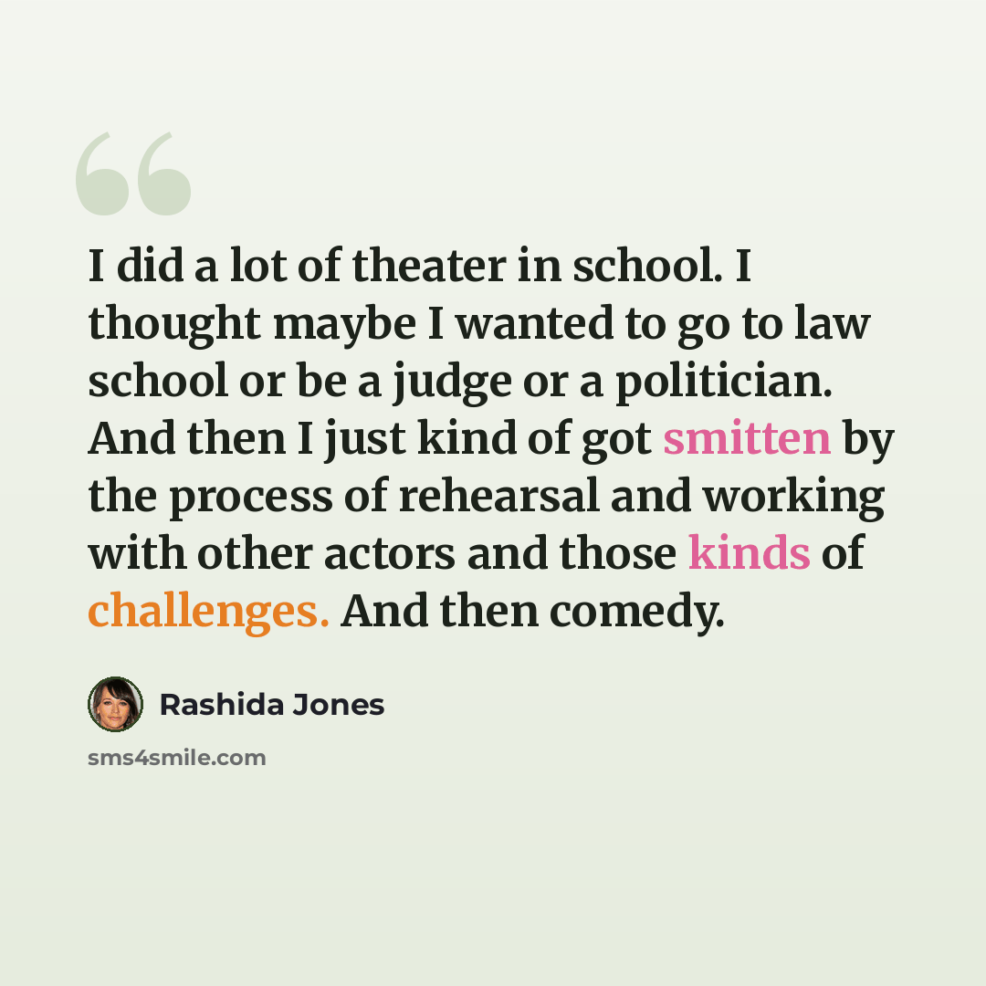 “I did a lot of theater in school. I thought maybe I wanted to go to law school or be a judge or a politician. And then I just kind of got smitten by the process of rehearsal and working with other actors and those kinds of challenges. And then comedy.” quote by Rashida Jones