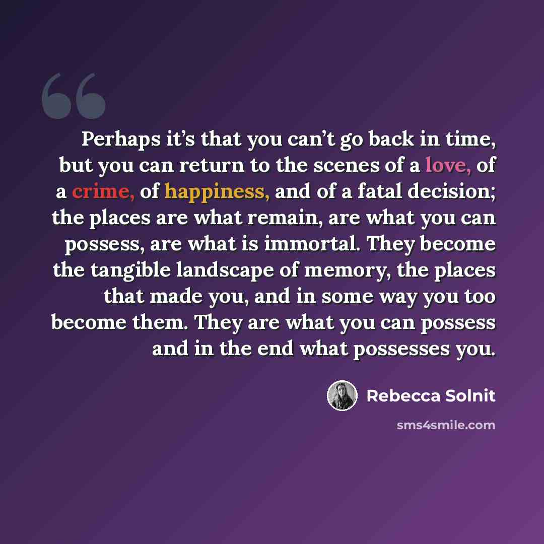 “Perhaps it’s that you can’t go back in time, but you can return to the scenes of a love, of a crime, of happiness, and of a fatal decision; the places are what remain, are what you can possess, are what is immortal. They become the tangible landscape of memory, the places that made you, and in…” quote by Rebecca Solnit
