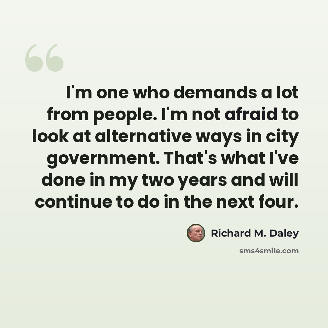 “I'm one who demands a lot from people. I'm not afraid to look at alternative ways in city government. That's what I've done in my two years and will continue to do in the next four.” quote by Richard M. Daley