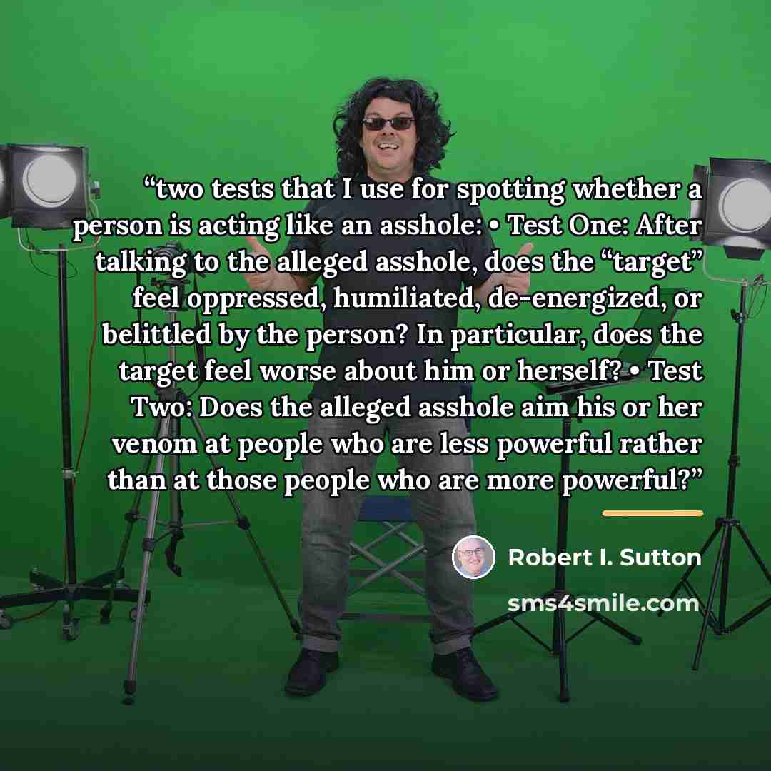 “two tests that I use for spotting whether a person is acting like an asshole: • Test One: After talking to the alleged asshole, does the “target” feel oppressed, humiliated, de-energized, or belittled by the person? In particular, does the target feel worse about him or herself? • Test Two: Does…” quote by Robert I. Sutton