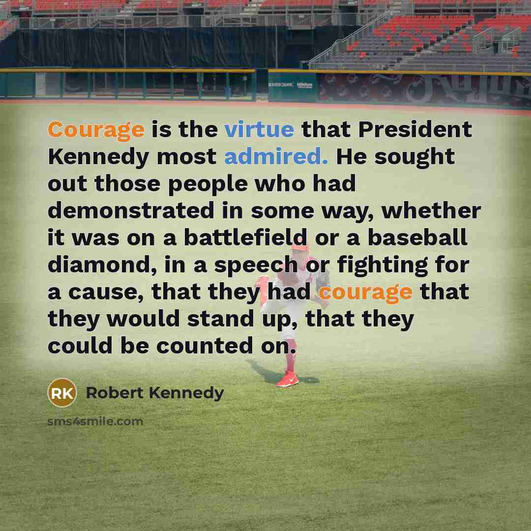“Courage is the virtue that President Kennedy most admired. He sought out those people who had demonstrated in some way, whether it was on a battlefield or a baseball diamond, in a speech or fighting for a cause, that they had courage that they would stand up, that they could be counted on.” quote by Robert Kennedy