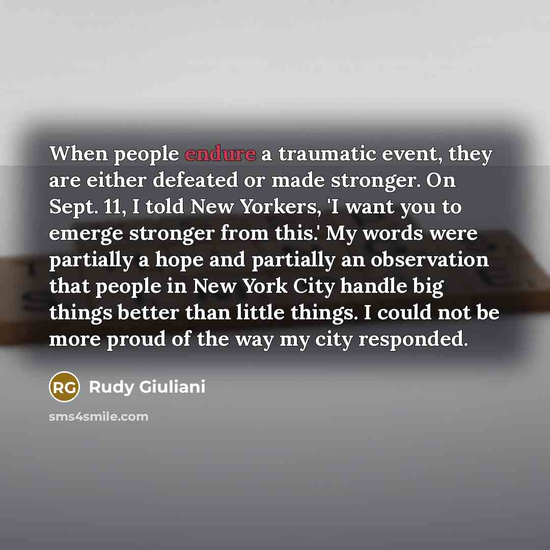 “When people endure a traumatic event, they are either defeated or made stronger. On Sept. 11, I told New Yorkers, 'I want you to emerge stronger from this.' My words were partially a hope and partially an observation that people in New York City handle big things better than little things. I could…” quote by Rudy Giuliani