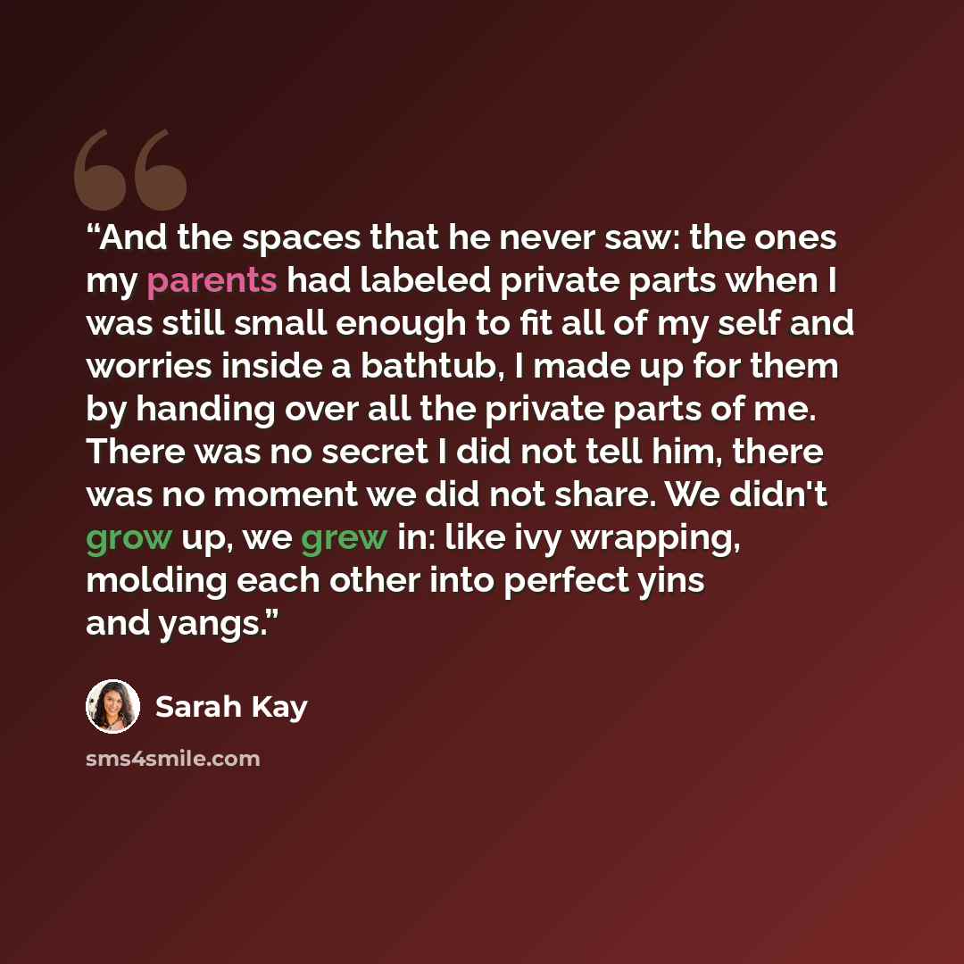 “And the spaces that he never saw: the ones my parents had labeled private parts when I was still small enough to fit all of my self and worries inside a bathtub, I made up for them by handing over all the private parts of me. There was no secret I did not tell him, there was no moment we did not…” quote by Sarah Kay