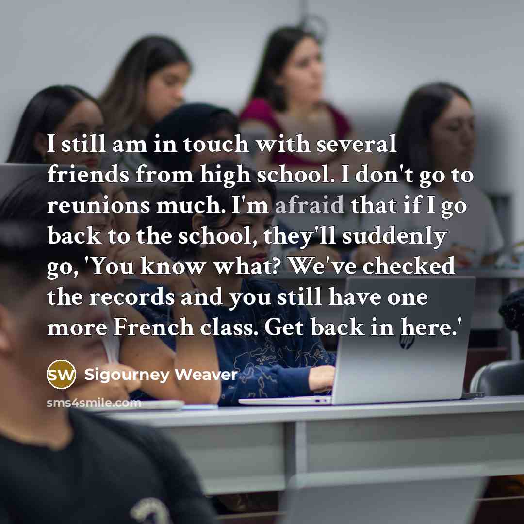 “I still am in touch with several friends from high school. I don't go to reunions much. I'm afraid that if I go back to the school, they'll suddenly go, 'You know what? We've checked the records and you still have one more French class. Get back in here.'” quote by Sigourney Weaver