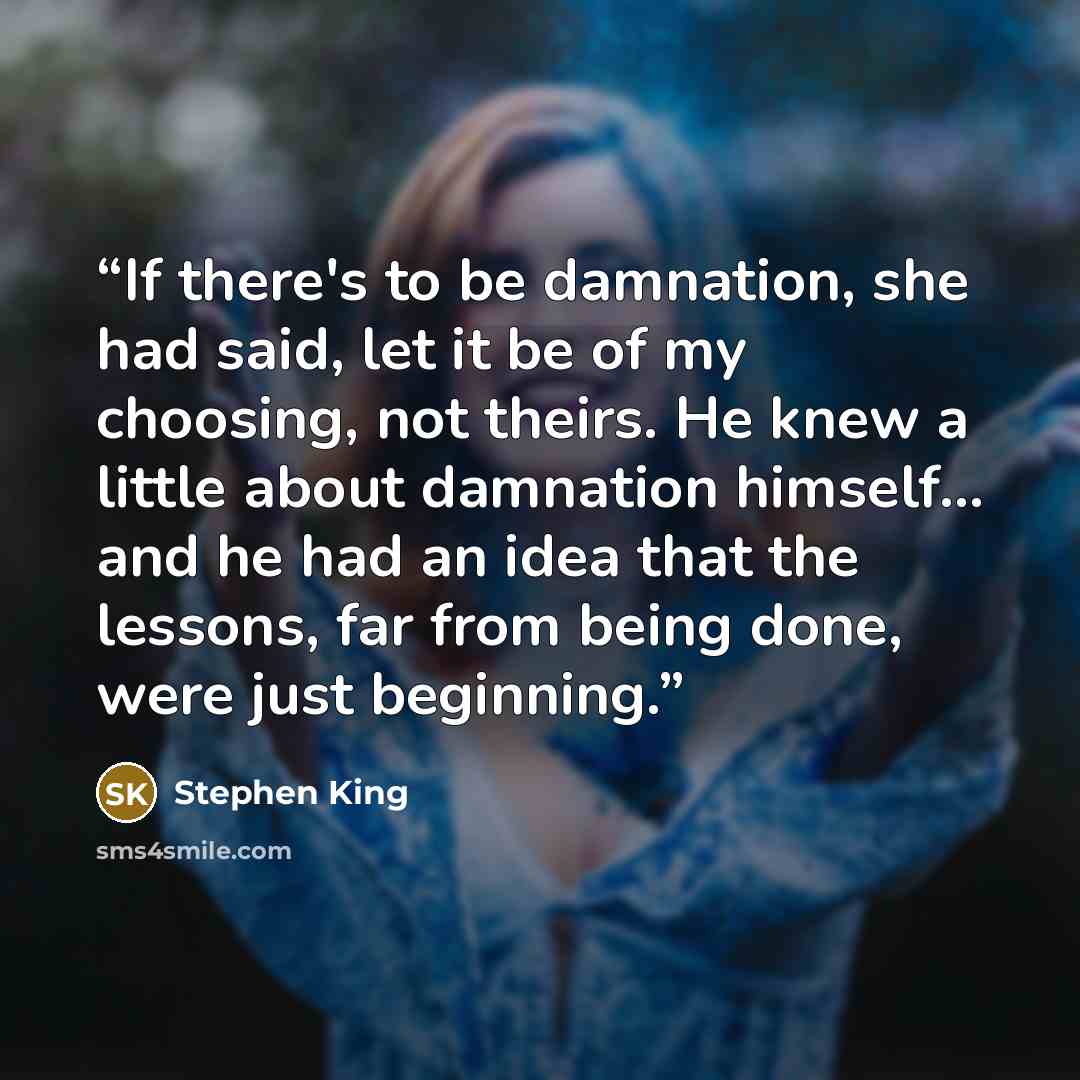 “If there's to be damnation, she had said, let it be of my choosing, not theirs. He knew a little about damnation himself… and he had an idea that the lessons, far from being done, were just beginning.” quote by Stephen King
