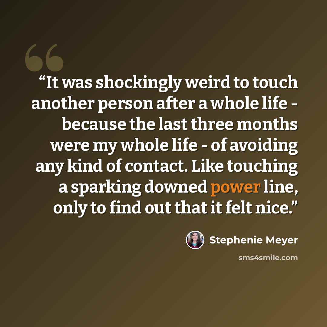 “It was shockingly weird to touch another person after a whole life - because the last three months were my whole life - of avoiding any kind of contact. Like touching a sparking downed power line, only to find out that it felt nice.” quote by Stephenie Meyer