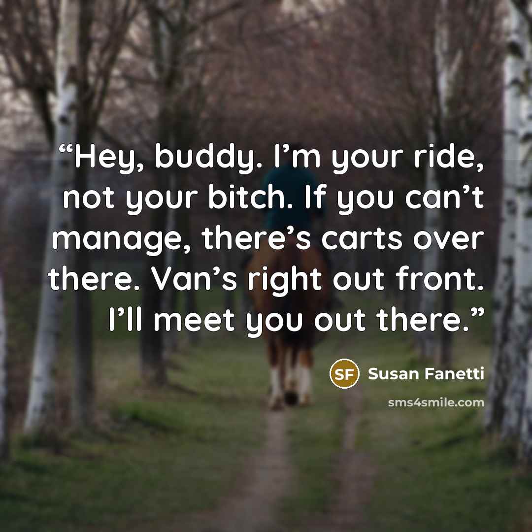 “Hey, buddy. I’m your ride, not your bitch. If you can’t manage, there’s carts over there. Van’s right out front. I’ll meet you out there.” quote by Susan Fanetti