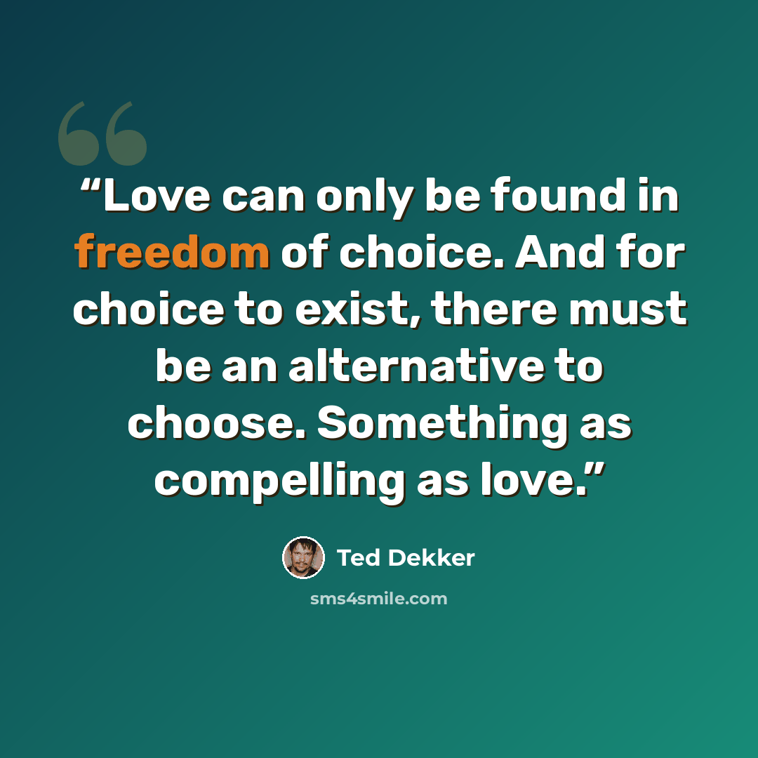 “Love can only be found in freedom of choice. And for choice to exist, there must be an alternative to choose. Something as compelling as love.” quote by Ted Dekker