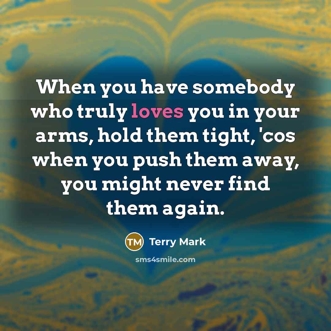 “When you have somebody who truly loves you in your arms, hold them tight, 'cos when you push them away, you might never find them again.” quote by Terry Mark