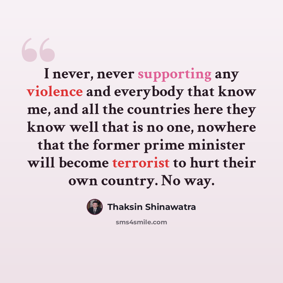 “I never, never supporting any violence and everybody that know me, and all the countries here they know well that is no one, nowhere that the former prime minister will become terrorist to hurt their own country. No way.” quote by Thaksin Shinawatra
