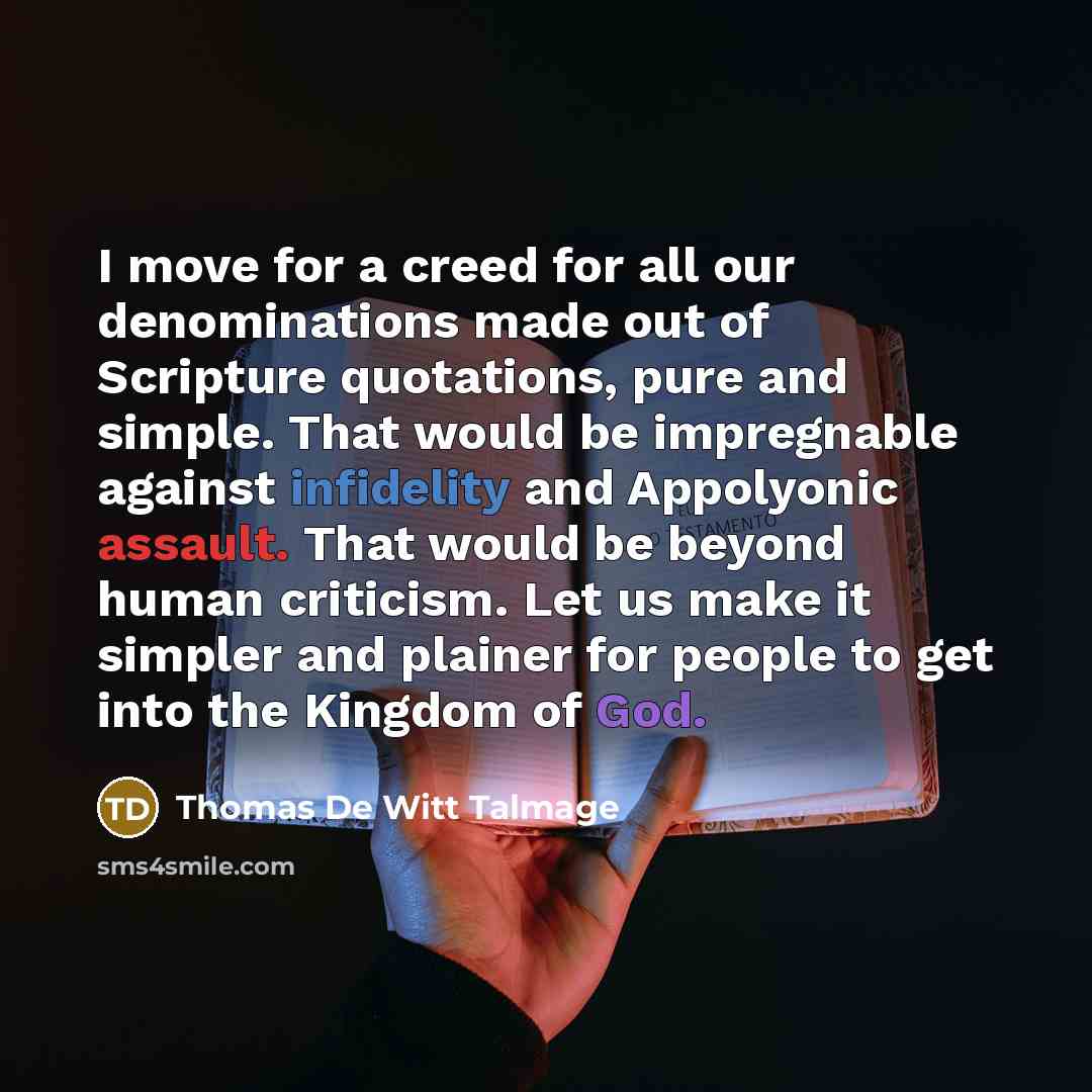 “I move for a creed for all our denominations made out of Scripture quotations, pure and simple. That would be impregnable against infidelity and Appolyonic assault. That would be beyond human criticism. Let us make it simpler and plainer for people to get into the Kingdom of God.” quote by Thomas De Witt Talmage