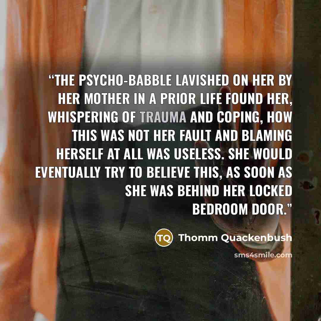 “The psycho-babble lavished on her by her mother in a prior life found her, whispering of trauma and coping, how this was not her fault and blaming herself at all was useless. She would eventually try to believe this, as soon as she was behind her locked bedroom door.” quote by Thomm Quackenbush