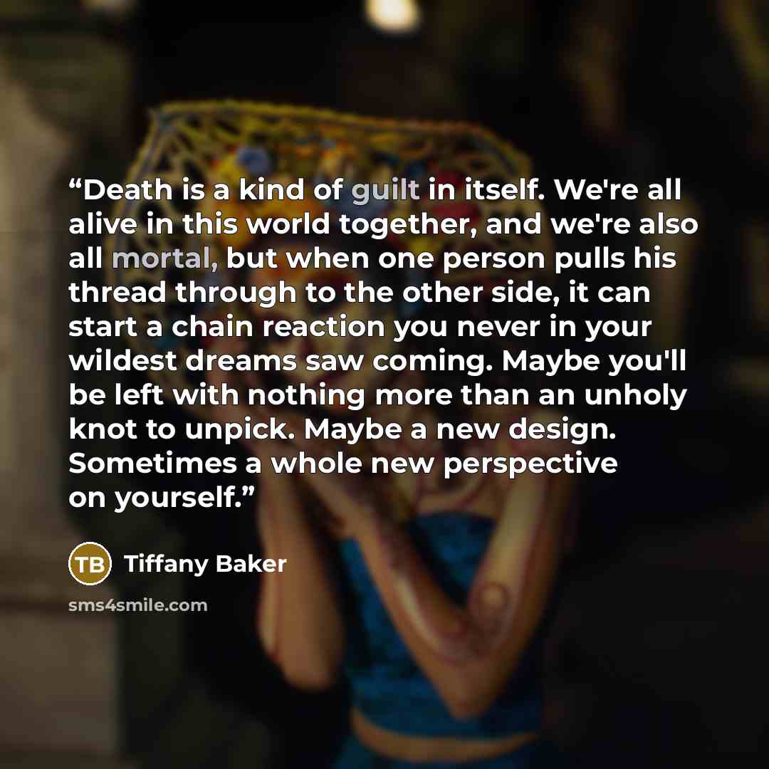 “Death is a kind of guilt in itself. We're all alive in this world together, and we're also all mortal, but when one person pulls his thread through to the other side, it can start a chain reaction you never in your wildest dreams saw coming. Maybe you'll be left with nothing more than an unholy…” quote by Tiffany Baker