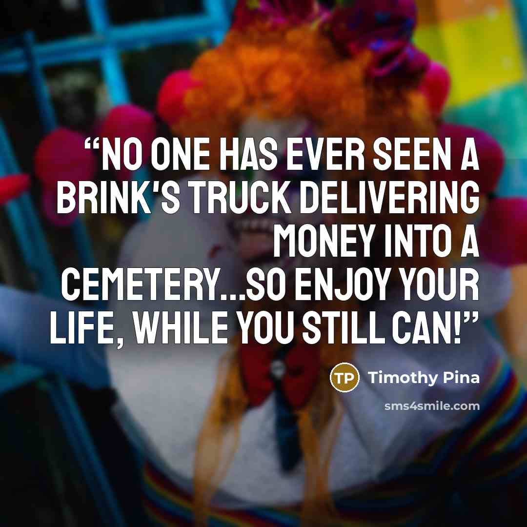 “No one has ever seen a Brink's truck delivering money into a cemetery...so enjoy your life, while you still can!” quote by Timothy Pina