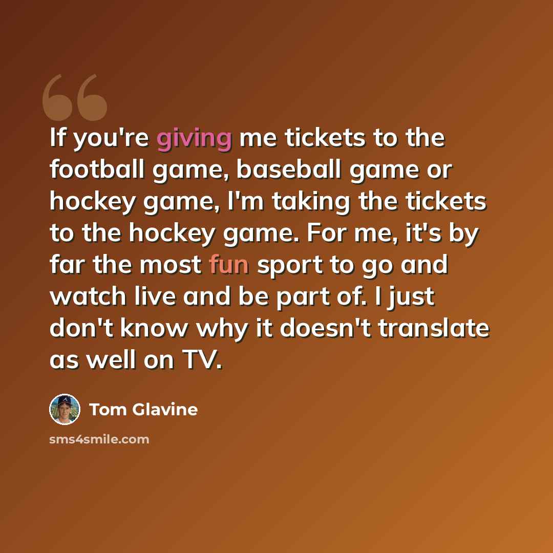 “If you're giving me tickets to the football game, baseball game or hockey game, I'm taking the tickets to the hockey game. For me, it's by far the most fun sport to go and watch live and be part of. I just don't know why it doesn't translate as well on TV.” quote by Tom Glavine