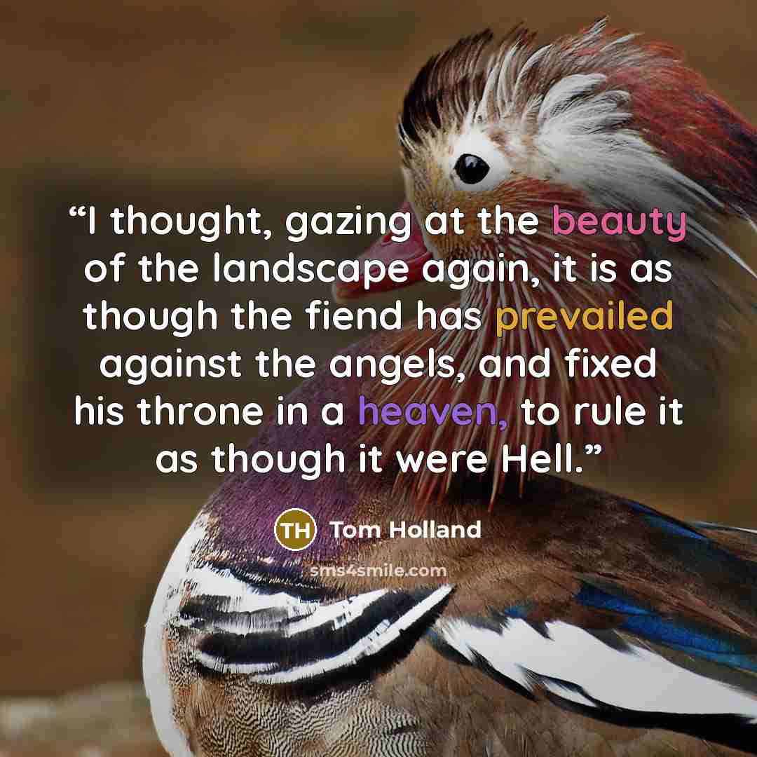 “I thought, gazing at the beauty of the landscape again, it is as though the fiend has prevailed against the angels, and fixed his throne in a heaven, to rule it as though it were Hell.” quote by Tom Holland