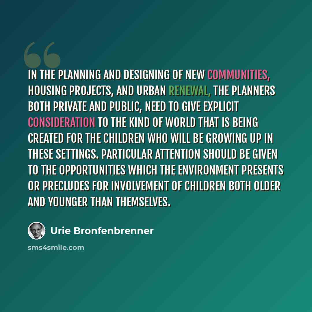 “In the planning and designing of new communities, housing projects, and urban renewal, the planners both private and public, need to give explicit consideration to the kind of world that is being created for the children who will be growing up in these settings. Particular attention should be…” quote by Urie Bronfenbrenner
